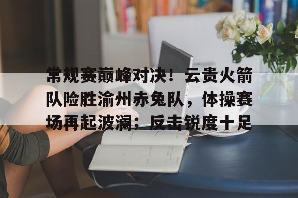 包含常规赛巅峰对决！云贵火箭队险胜渝州赤兔队，体操赛场再起波澜；反击锐度十足的词条